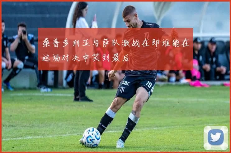 桑普多利亚与萨队激战在即谁能在这场对决中笑到最后