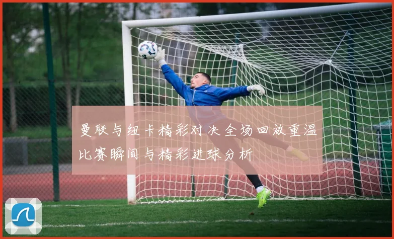 曼联与纽卡精彩对决全场回放重温比赛瞬间与精彩进球分析